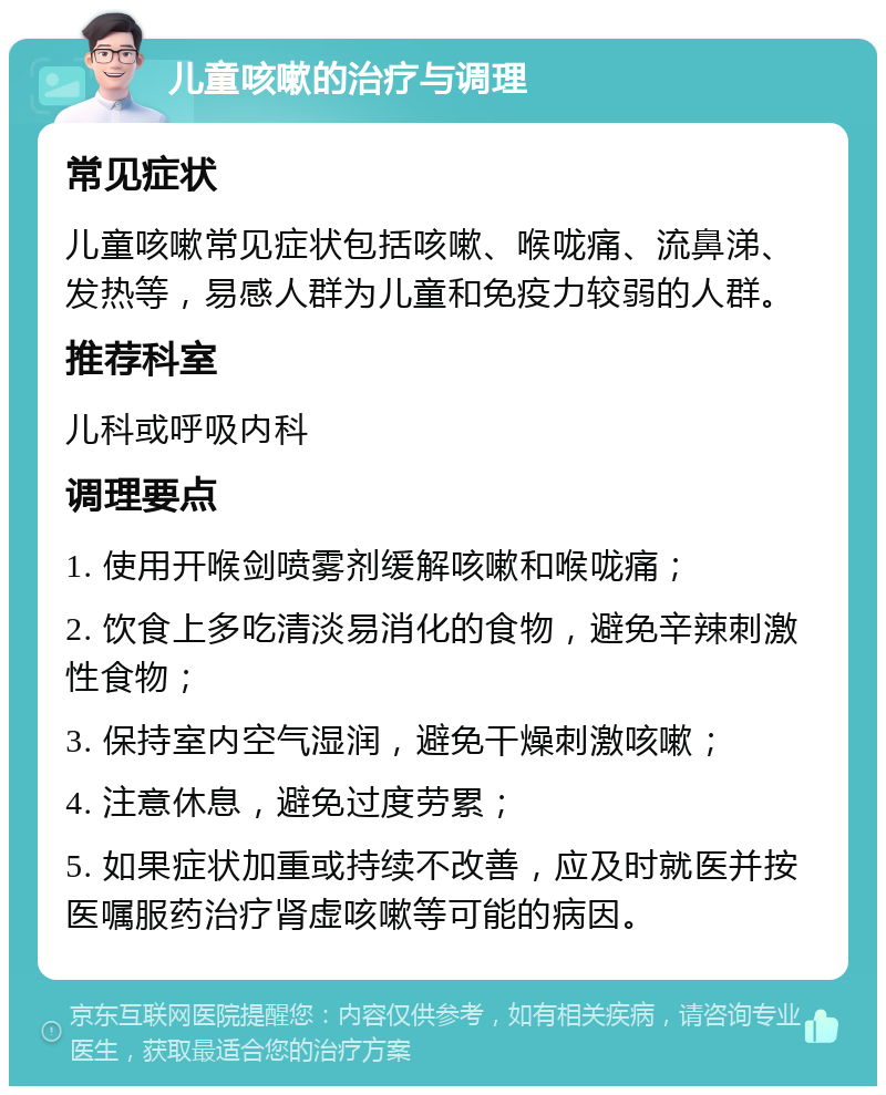 儿童咳嗽的治疗与调理 常见症状 儿童咳嗽常见症状包括咳嗽、喉咙痛、流鼻涕、发热等，易感人群为儿童和免疫力较弱的人群。 推荐科室 儿科或呼吸内科 调理要点 1. 使用开喉剑喷雾剂缓解咳嗽和喉咙痛； 2. 饮食上多吃清淡易消化的食物，避免辛辣刺激性食物； 3. 保持室内空气湿润，避免干燥刺激咳嗽； 4. 注意休息，避免过度劳累； 5. 如果症状加重或持续不改善，应及时就医并按医嘱服药治疗肾虚咳嗽等可能的病因。