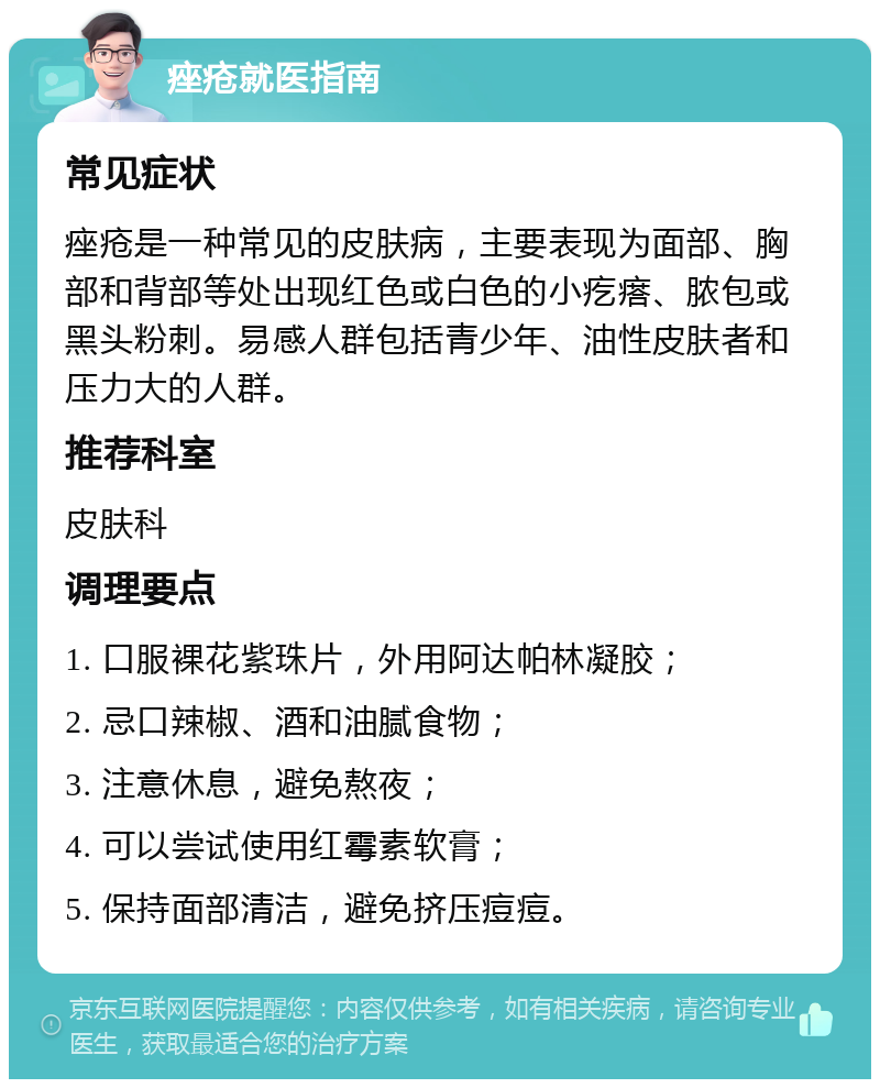 痤疮就医指南 常见症状 痤疮是一种常见的皮肤病，主要表现为面部、胸部和背部等处出现红色或白色的小疙瘩、脓包或黑头粉刺。易感人群包括青少年、油性皮肤者和压力大的人群。 推荐科室 皮肤科 调理要点 1. 口服裸花紫珠片，外用阿达帕林凝胶； 2. 忌口辣椒、酒和油腻食物； 3. 注意休息，避免熬夜； 4. 可以尝试使用红霉素软膏； 5. 保持面部清洁，避免挤压痘痘。