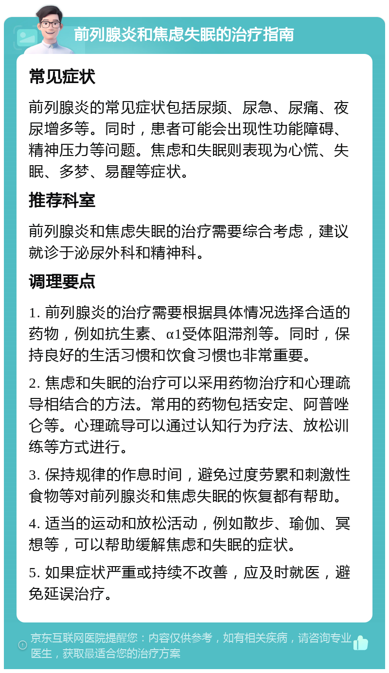 前列腺炎和焦虑失眠的治疗指南 常见症状 前列腺炎的常见症状包括尿频、尿急、尿痛、夜尿增多等。同时，患者可能会出现性功能障碍、精神压力等问题。焦虑和失眠则表现为心慌、失眠、多梦、易醒等症状。 推荐科室 前列腺炎和焦虑失眠的治疗需要综合考虑，建议就诊于泌尿外科和精神科。 调理要点 1. 前列腺炎的治疗需要根据具体情况选择合适的药物，例如抗生素、α1受体阻滞剂等。同时，保持良好的生活习惯和饮食习惯也非常重要。 2. 焦虑和失眠的治疗可以采用药物治疗和心理疏导相结合的方法。常用的药物包括安定、阿普唑仑等。心理疏导可以通过认知行为疗法、放松训练等方式进行。 3. 保持规律的作息时间，避免过度劳累和刺激性食物等对前列腺炎和焦虑失眠的恢复都有帮助。 4. 适当的运动和放松活动，例如散步、瑜伽、冥想等，可以帮助缓解焦虑和失眠的症状。 5. 如果症状严重或持续不改善，应及时就医，避免延误治疗。