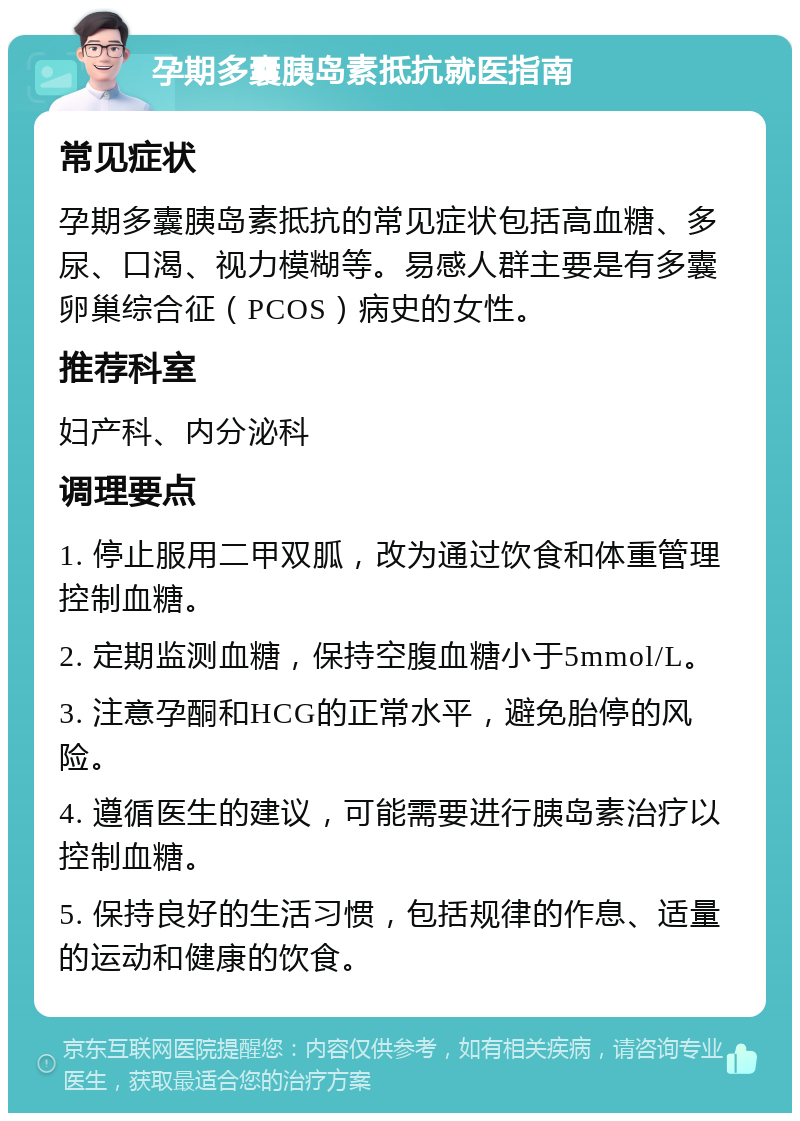 孕期多囊胰岛素抵抗就医指南 常见症状 孕期多囊胰岛素抵抗的常见症状包括高血糖、多尿、口渴、视力模糊等。易感人群主要是有多囊卵巢综合征（PCOS）病史的女性。 推荐科室 妇产科、内分泌科 调理要点 1. 停止服用二甲双胍，改为通过饮食和体重管理控制血糖。 2. 定期监测血糖，保持空腹血糖小于5mmol/L。 3. 注意孕酮和HCG的正常水平，避免胎停的风险。 4. 遵循医生的建议，可能需要进行胰岛素治疗以控制血糖。 5. 保持良好的生活习惯，包括规律的作息、适量的运动和健康的饮食。