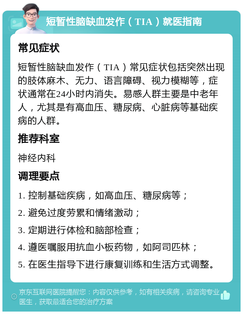 短暂性脑缺血发作（TIA）就医指南 常见症状 短暂性脑缺血发作（TIA）常见症状包括突然出现的肢体麻木、无力、语言障碍、视力模糊等，症状通常在24小时内消失。易感人群主要是中老年人，尤其是有高血压、糖尿病、心脏病等基础疾病的人群。 推荐科室 神经内科 调理要点 1. 控制基础疾病，如高血压、糖尿病等； 2. 避免过度劳累和情绪激动； 3. 定期进行体检和脑部检查； 4. 遵医嘱服用抗血小板药物，如阿司匹林； 5. 在医生指导下进行康复训练和生活方式调整。