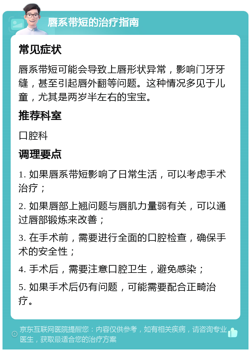 唇系带短的治疗指南 常见症状 唇系带短可能会导致上唇形状异常，影响门牙牙缝，甚至引起唇外翻等问题。这种情况多见于儿童，尤其是两岁半左右的宝宝。 推荐科室 口腔科 调理要点 1. 如果唇系带短影响了日常生活，可以考虑手术治疗； 2. 如果唇部上翘问题与唇肌力量弱有关，可以通过唇部锻炼来改善； 3. 在手术前，需要进行全面的口腔检查，确保手术的安全性； 4. 手术后，需要注意口腔卫生，避免感染； 5. 如果手术后仍有问题，可能需要配合正畸治疗。