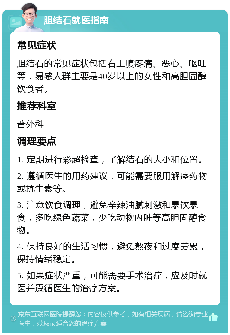 胆结石就医指南 常见症状 胆结石的常见症状包括右上腹疼痛、恶心、呕吐等，易感人群主要是40岁以上的女性和高胆固醇饮食者。 推荐科室 普外科 调理要点 1. 定期进行彩超检查，了解结石的大小和位置。 2. 遵循医生的用药建议，可能需要服用解痉药物或抗生素等。 3. 注意饮食调理，避免辛辣油腻刺激和暴饮暴食，多吃绿色蔬菜，少吃动物内脏等高胆固醇食物。 4. 保持良好的生活习惯，避免熬夜和过度劳累，保持情绪稳定。 5. 如果症状严重，可能需要手术治疗，应及时就医并遵循医生的治疗方案。