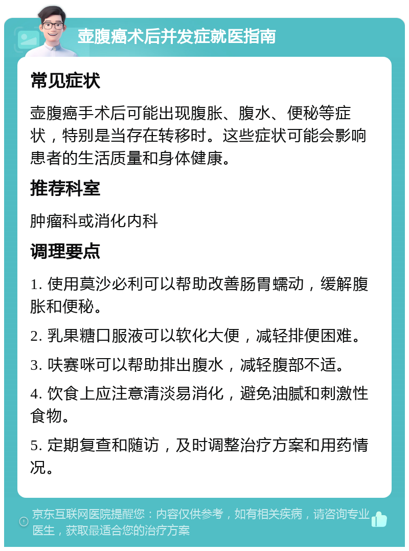 壶腹癌术后并发症就医指南 常见症状 壶腹癌手术后可能出现腹胀、腹水、便秘等症状，特别是当存在转移时。这些症状可能会影响患者的生活质量和身体健康。 推荐科室 肿瘤科或消化内科 调理要点 1. 使用莫沙必利可以帮助改善肠胃蠕动，缓解腹胀和便秘。 2. 乳果糖口服液可以软化大便，减轻排便困难。 3. 呋赛咪可以帮助排出腹水，减轻腹部不适。 4. 饮食上应注意清淡易消化，避免油腻和刺激性食物。 5. 定期复查和随访，及时调整治疗方案和用药情况。