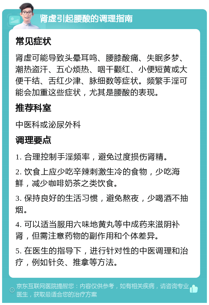 肾虚引起腰酸的调理指南 常见症状 肾虚可能导致头晕耳鸣、腰膝酸痛、失眠多梦、潮热盗汗、五心烦热、咽干颧红、小便短黄或大便干结、舌红少津、脉细数等症状。频繁手淫可能会加重这些症状，尤其是腰酸的表现。 推荐科室 中医科或泌尿外科 调理要点 1. 合理控制手淫频率，避免过度损伤肾精。 2. 饮食上应少吃辛辣刺激生冷的食物，少吃海鲜，减少咖啡奶茶之类饮食。 3. 保持良好的生活习惯，避免熬夜，少喝酒不抽烟。 4. 可以适当服用六味地黄丸等中成药来滋阴补肾，但需注意药物的副作用和个体差异。 5. 在医生的指导下，进行针对性的中医调理和治疗，例如针灸、推拿等方法。