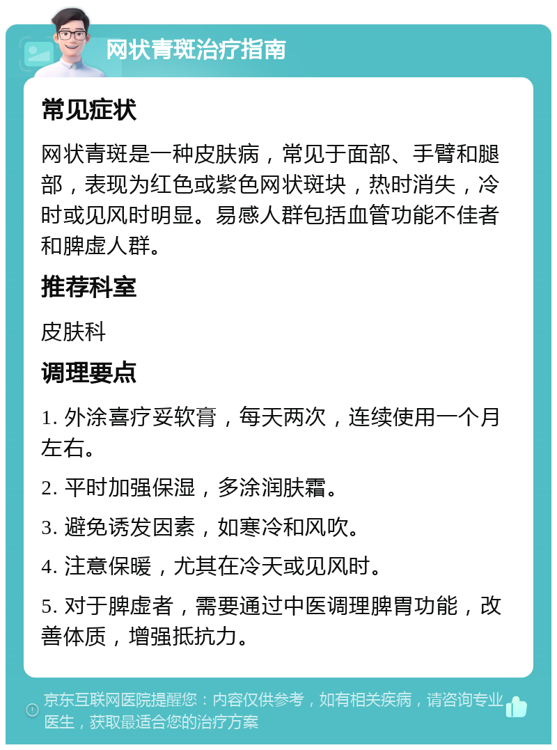 网状青斑治疗指南 常见症状 网状青斑是一种皮肤病，常见于面部、手臂和腿部，表现为红色或紫色网状斑块，热时消失，冷时或见风时明显。易感人群包括血管功能不佳者和脾虚人群。 推荐科室 皮肤科 调理要点 1. 外涂喜疗妥软膏，每天两次，连续使用一个月左右。 2. 平时加强保湿，多涂润肤霜。 3. 避免诱发因素，如寒冷和风吹。 4. 注意保暖，尤其在冷天或见风时。 5. 对于脾虚者，需要通过中医调理脾胃功能，改善体质，增强抵抗力。