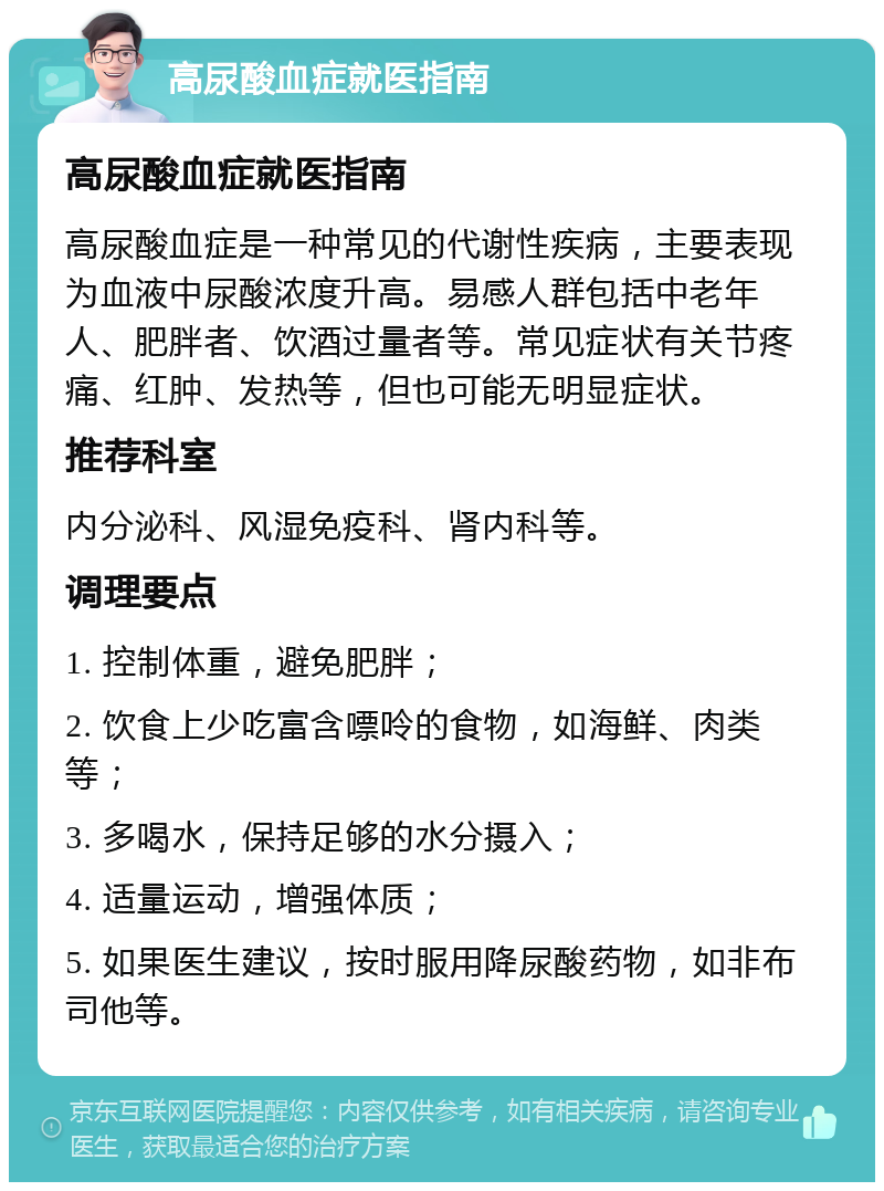 高尿酸血症就医指南 高尿酸血症就医指南 高尿酸血症是一种常见的代谢性疾病，主要表现为血液中尿酸浓度升高。易感人群包括中老年人、肥胖者、饮酒过量者等。常见症状有关节疼痛、红肿、发热等，但也可能无明显症状。 推荐科室 内分泌科、风湿免疫科、肾内科等。 调理要点 1. 控制体重，避免肥胖； 2. 饮食上少吃富含嘌呤的食物，如海鲜、肉类等； 3. 多喝水，保持足够的水分摄入； 4. 适量运动，增强体质； 5. 如果医生建议，按时服用降尿酸药物，如非布司他等。