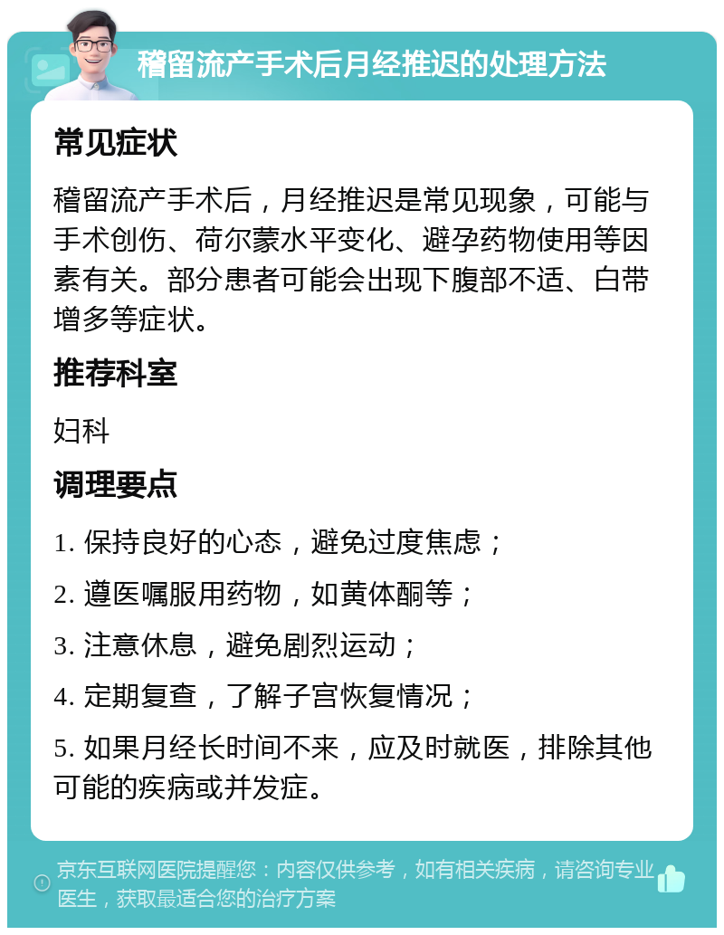 稽留流产手术后月经推迟的处理方法 常见症状 稽留流产手术后，月经推迟是常见现象，可能与手术创伤、荷尔蒙水平变化、避孕药物使用等因素有关。部分患者可能会出现下腹部不适、白带增多等症状。 推荐科室 妇科 调理要点 1. 保持良好的心态，避免过度焦虑； 2. 遵医嘱服用药物，如黄体酮等； 3. 注意休息，避免剧烈运动； 4. 定期复查，了解子宫恢复情况； 5. 如果月经长时间不来，应及时就医，排除其他可能的疾病或并发症。