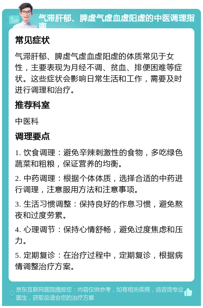 气滞肝郁、脾虚气虚血虚阳虚的中医调理指南 常见症状 气滞肝郁、脾虚气虚血虚阳虚的体质常见于女性，主要表现为月经不调、贫血、排便困难等症状。这些症状会影响日常生活和工作，需要及时进行调理和治疗。 推荐科室 中医科 调理要点 1. 饮食调理：避免辛辣刺激性的食物，多吃绿色蔬菜和粗粮，保证营养的均衡。 2. 中药调理：根据个体体质，选择合适的中药进行调理，注意服用方法和注意事项。 3. 生活习惯调整：保持良好的作息习惯，避免熬夜和过度劳累。 4. 心理调节：保持心情舒畅，避免过度焦虑和压力。 5. 定期复诊：在治疗过程中，定期复诊，根据病情调整治疗方案。