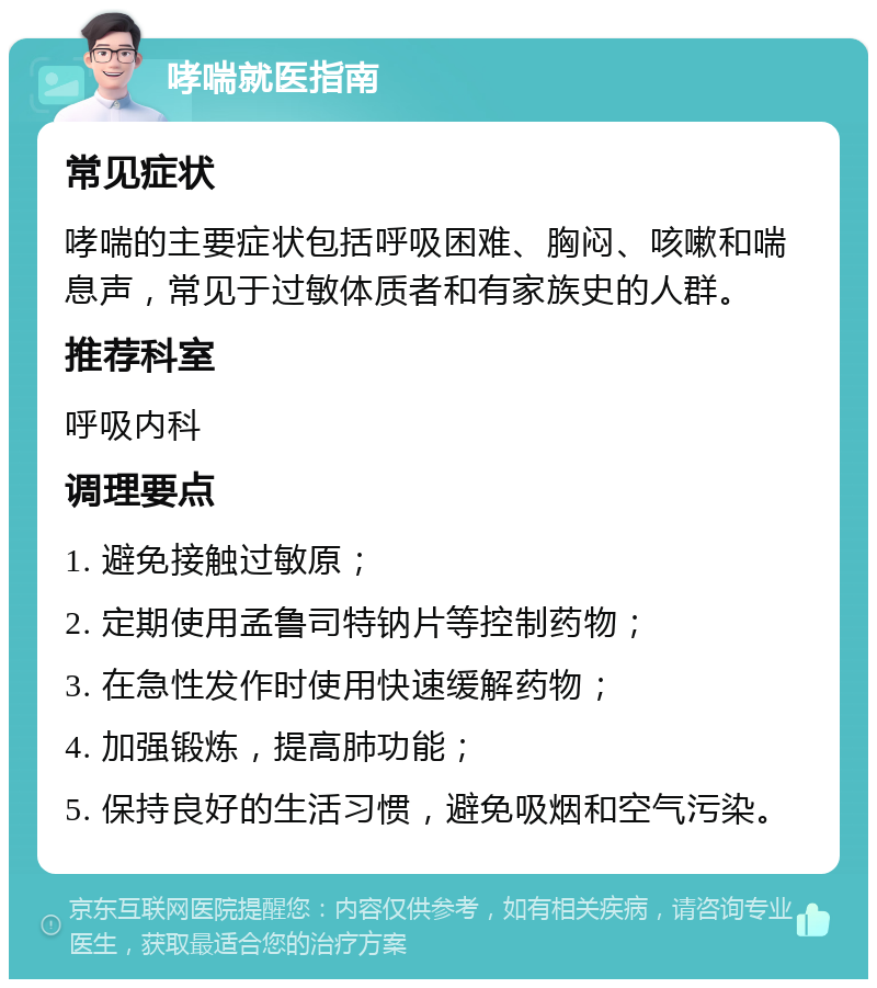 哮喘就医指南 常见症状 哮喘的主要症状包括呼吸困难、胸闷、咳嗽和喘息声，常见于过敏体质者和有家族史的人群。 推荐科室 呼吸内科 调理要点 1. 避免接触过敏原； 2. 定期使用孟鲁司特钠片等控制药物； 3. 在急性发作时使用快速缓解药物； 4. 加强锻炼，提高肺功能； 5. 保持良好的生活习惯，避免吸烟和空气污染。