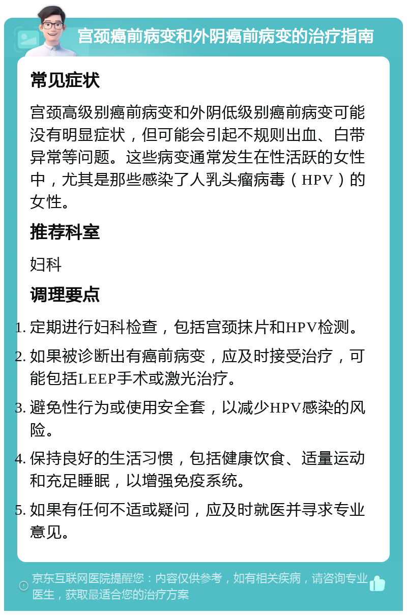 宫颈癌前病变和外阴癌前病变的治疗指南 常见症状 宫颈高级别癌前病变和外阴低级别癌前病变可能没有明显症状，但可能会引起不规则出血、白带异常等问题。这些病变通常发生在性活跃的女性中，尤其是那些感染了人乳头瘤病毒（HPV）的女性。 推荐科室 妇科 调理要点 定期进行妇科检查，包括宫颈抹片和HPV检测。 如果被诊断出有癌前病变，应及时接受治疗，可能包括LEEP手术或激光治疗。 避免性行为或使用安全套，以减少HPV感染的风险。 保持良好的生活习惯，包括健康饮食、适量运动和充足睡眠，以增强免疫系统。 如果有任何不适或疑问，应及时就医并寻求专业意见。