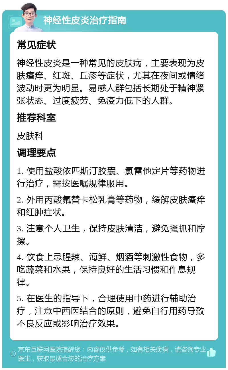 神经性皮炎治疗指南 常见症状 神经性皮炎是一种常见的皮肤病，主要表现为皮肤瘙痒、红斑、丘疹等症状，尤其在夜间或情绪波动时更为明显。易感人群包括长期处于精神紧张状态、过度疲劳、免疫力低下的人群。 推荐科室 皮肤科 调理要点 1. 使用盐酸依匹斯汀胶囊、氯雷他定片等药物进行治疗，需按医嘱规律服用。 2. 外用丙酸氟替卡松乳膏等药物，缓解皮肤瘙痒和红肿症状。 3. 注意个人卫生，保持皮肤清洁，避免搔抓和摩擦。 4. 饮食上忌腥辣、海鲜、烟酒等刺激性食物，多吃蔬菜和水果，保持良好的生活习惯和作息规律。 5. 在医生的指导下，合理使用中药进行辅助治疗，注意中西医结合的原则，避免自行用药导致不良反应或影响治疗效果。