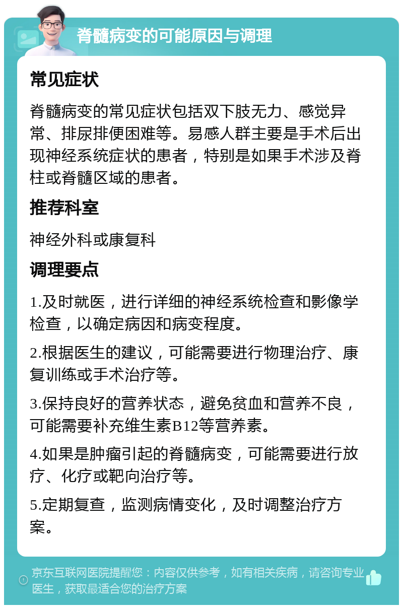 脊髓病变的可能原因与调理 常见症状 脊髓病变的常见症状包括双下肢无力、感觉异常、排尿排便困难等。易感人群主要是手术后出现神经系统症状的患者，特别是如果手术涉及脊柱或脊髓区域的患者。 推荐科室 神经外科或康复科 调理要点 1.及时就医，进行详细的神经系统检查和影像学检查，以确定病因和病变程度。 2.根据医生的建议，可能需要进行物理治疗、康复训练或手术治疗等。 3.保持良好的营养状态，避免贫血和营养不良，可能需要补充维生素B12等营养素。 4.如果是肿瘤引起的脊髓病变，可能需要进行放疗、化疗或靶向治疗等。 5.定期复查，监测病情变化，及时调整治疗方案。