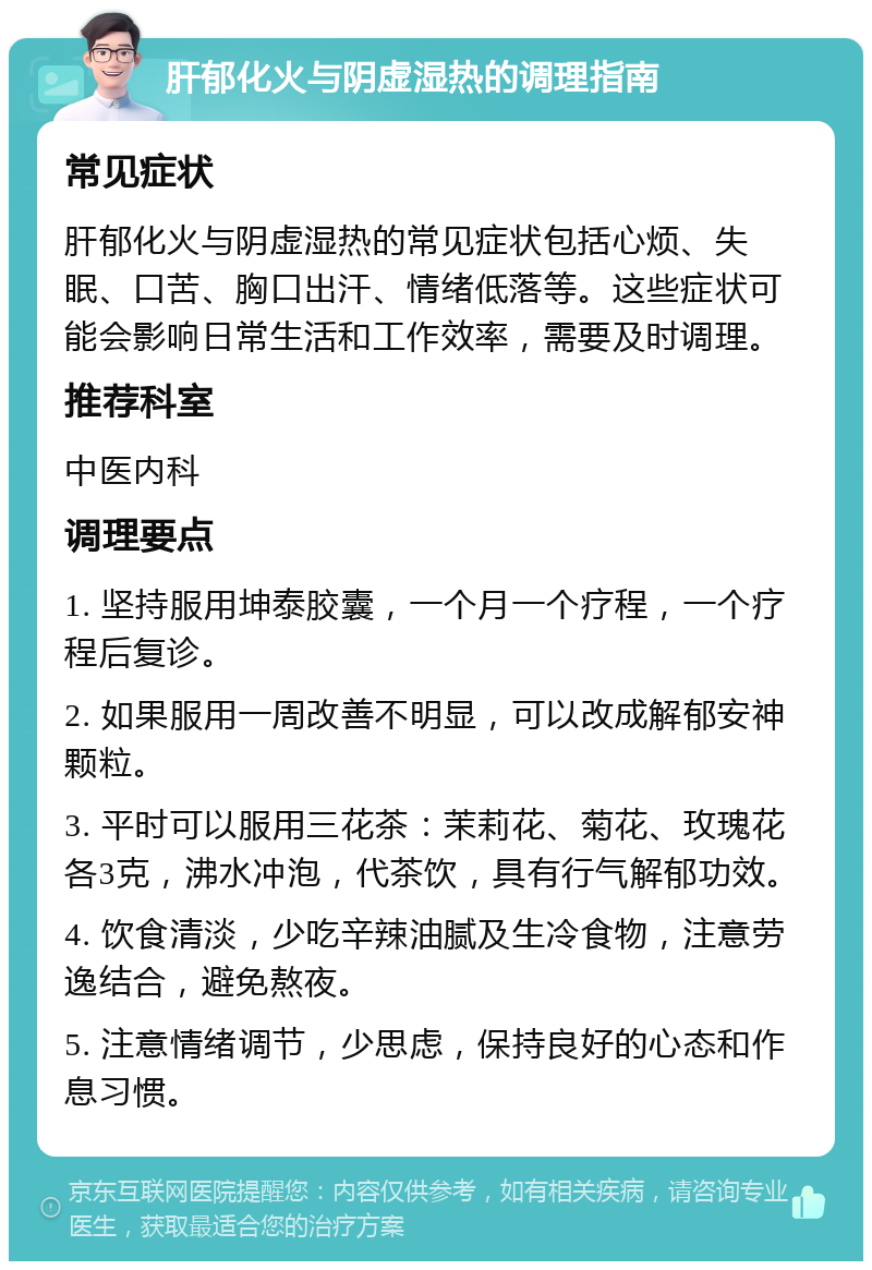 肝郁化火与阴虚湿热的调理指南 常见症状 肝郁化火与阴虚湿热的常见症状包括心烦、失眠、口苦、胸口出汗、情绪低落等。这些症状可能会影响日常生活和工作效率，需要及时调理。 推荐科室 中医内科 调理要点 1. 坚持服用坤泰胶囊，一个月一个疗程，一个疗程后复诊。 2. 如果服用一周改善不明显，可以改成解郁安神颗粒。 3. 平时可以服用三花茶：茉莉花、菊花、玫瑰花各3克，沸水冲泡，代茶饮，具有行气解郁功效。 4. 饮食清淡，少吃辛辣油腻及生冷食物，注意劳逸结合，避免熬夜。 5. 注意情绪调节，少思虑，保持良好的心态和作息习惯。