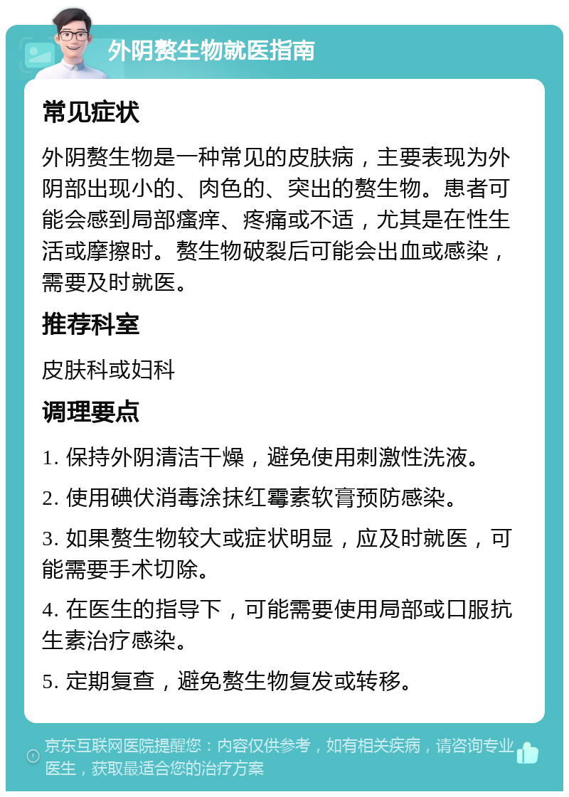 外阴赘生物就医指南 常见症状 外阴赘生物是一种常见的皮肤病，主要表现为外阴部出现小的、肉色的、突出的赘生物。患者可能会感到局部瘙痒、疼痛或不适，尤其是在性生活或摩擦时。赘生物破裂后可能会出血或感染，需要及时就医。 推荐科室 皮肤科或妇科 调理要点 1. 保持外阴清洁干燥，避免使用刺激性洗液。 2. 使用碘伏消毒涂抹红霉素软膏预防感染。 3. 如果赘生物较大或症状明显，应及时就医，可能需要手术切除。 4. 在医生的指导下，可能需要使用局部或口服抗生素治疗感染。 5. 定期复查，避免赘生物复发或转移。