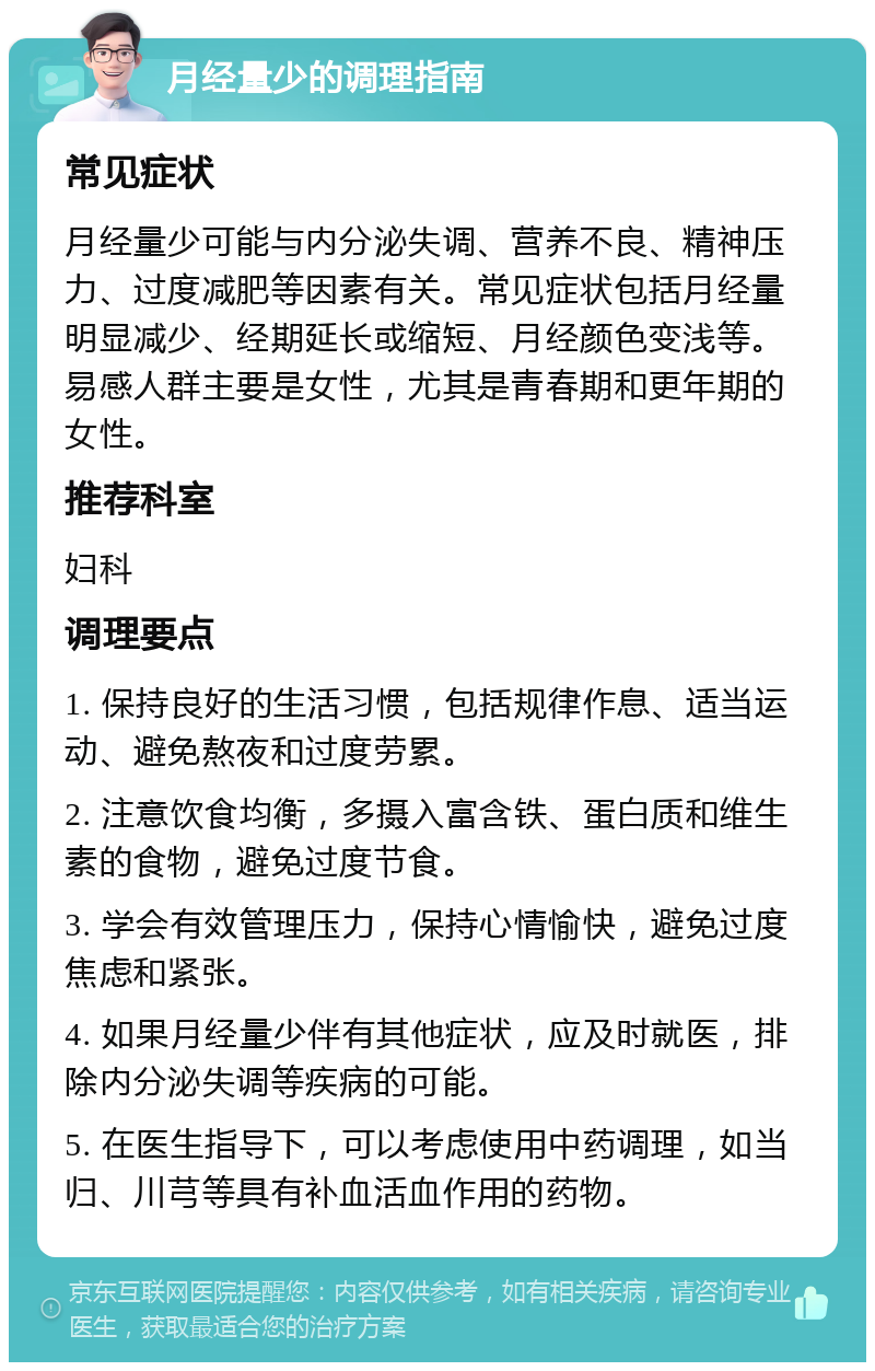 月经量少的调理指南 常见症状 月经量少可能与内分泌失调、营养不良、精神压力、过度减肥等因素有关。常见症状包括月经量明显减少、经期延长或缩短、月经颜色变浅等。易感人群主要是女性，尤其是青春期和更年期的女性。 推荐科室 妇科 调理要点 1. 保持良好的生活习惯，包括规律作息、适当运动、避免熬夜和过度劳累。 2. 注意饮食均衡，多摄入富含铁、蛋白质和维生素的食物，避免过度节食。 3. 学会有效管理压力，保持心情愉快，避免过度焦虑和紧张。 4. 如果月经量少伴有其他症状，应及时就医，排除内分泌失调等疾病的可能。 5. 在医生指导下，可以考虑使用中药调理，如当归、川芎等具有补血活血作用的药物。