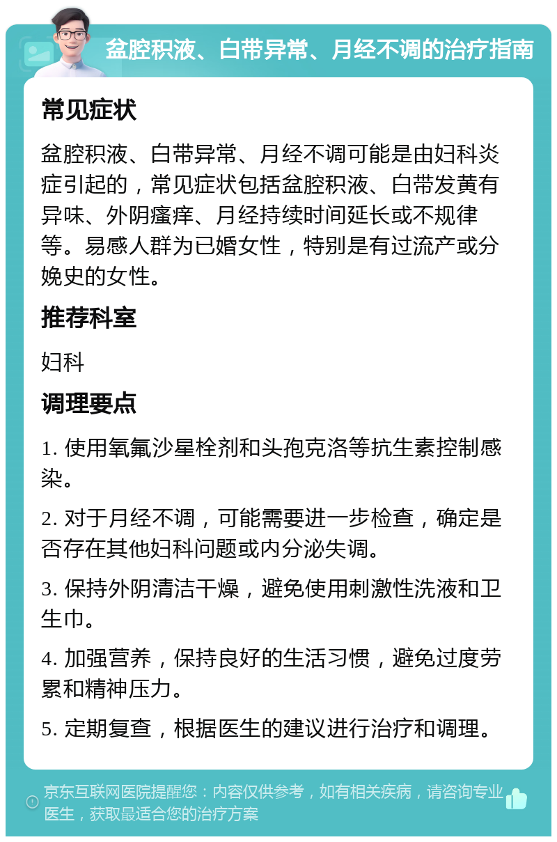 盆腔积液、白带异常、月经不调的治疗指南 常见症状 盆腔积液、白带异常、月经不调可能是由妇科炎症引起的，常见症状包括盆腔积液、白带发黄有异味、外阴瘙痒、月经持续时间延长或不规律等。易感人群为已婚女性，特别是有过流产或分娩史的女性。 推荐科室 妇科 调理要点 1. 使用氧氟沙星栓剂和头孢克洛等抗生素控制感染。 2. 对于月经不调，可能需要进一步检查，确定是否存在其他妇科问题或内分泌失调。 3. 保持外阴清洁干燥，避免使用刺激性洗液和卫生巾。 4. 加强营养，保持良好的生活习惯，避免过度劳累和精神压力。 5. 定期复查，根据医生的建议进行治疗和调理。