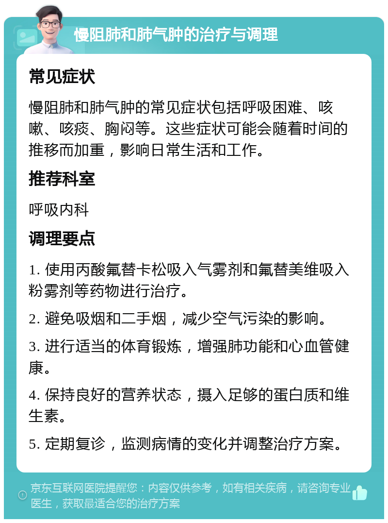 慢阻肺和肺气肿的治疗与调理 常见症状 慢阻肺和肺气肿的常见症状包括呼吸困难、咳嗽、咳痰、胸闷等。这些症状可能会随着时间的推移而加重，影响日常生活和工作。 推荐科室 呼吸内科 调理要点 1. 使用丙酸氟替卡松吸入气雾剂和氟替美维吸入粉雾剂等药物进行治疗。 2. 避免吸烟和二手烟，减少空气污染的影响。 3. 进行适当的体育锻炼，增强肺功能和心血管健康。 4. 保持良好的营养状态，摄入足够的蛋白质和维生素。 5. 定期复诊，监测病情的变化并调整治疗方案。