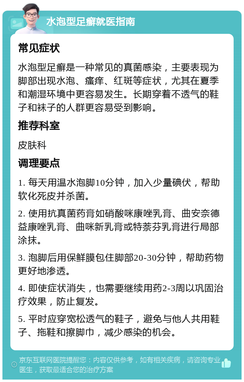 水泡型足癣就医指南 常见症状 水泡型足癣是一种常见的真菌感染，主要表现为脚部出现水泡、瘙痒、红斑等症状，尤其在夏季和潮湿环境中更容易发生。长期穿着不透气的鞋子和袜子的人群更容易受到影响。 推荐科室 皮肤科 调理要点 1. 每天用温水泡脚10分钟，加入少量碘伏，帮助软化死皮并杀菌。 2. 使用抗真菌药膏如硝酸咪康唑乳膏、曲安奈德益康唑乳膏、曲咪新乳膏或特萘芬乳膏进行局部涂抹。 3. 泡脚后用保鲜膜包住脚部20-30分钟，帮助药物更好地渗透。 4. 即使症状消失，也需要继续用药2-3周以巩固治疗效果，防止复发。 5. 平时应穿宽松透气的鞋子，避免与他人共用鞋子、拖鞋和擦脚巾，减少感染的机会。