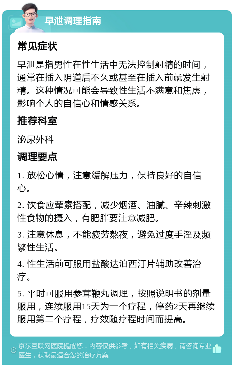 早泄调理指南 常见症状 早泄是指男性在性生活中无法控制射精的时间，通常在插入阴道后不久或甚至在插入前就发生射精。这种情况可能会导致性生活不满意和焦虑，影响个人的自信心和情感关系。 推荐科室 泌尿外科 调理要点 1. 放松心情，注意缓解压力，保持良好的自信心。 2. 饮食应荤素搭配，减少烟酒、油腻、辛辣刺激性食物的摄入，有肥胖要注意减肥。 3. 注意休息，不能疲劳熬夜，避免过度手淫及频繁性生活。 4. 性生活前可服用盐酸达泊西汀片辅助改善治疗。 5. 平时可服用参茸鞭丸调理，按照说明书的剂量服用，连续服用15天为一个疗程，停药2天再继续服用第二个疗程，疗效随疗程时间而提高。