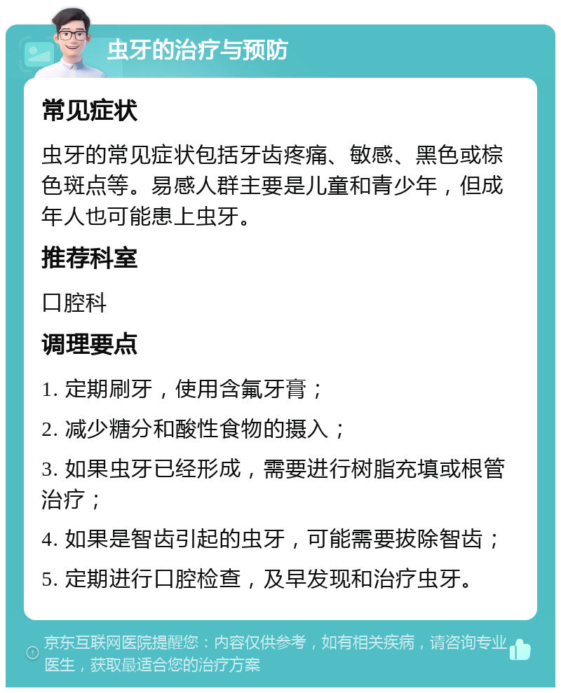 虫牙的治疗与预防 常见症状 虫牙的常见症状包括牙齿疼痛、敏感、黑色或棕色斑点等。易感人群主要是儿童和青少年，但成年人也可能患上虫牙。 推荐科室 口腔科 调理要点 1. 定期刷牙，使用含氟牙膏； 2. 减少糖分和酸性食物的摄入； 3. 如果虫牙已经形成，需要进行树脂充填或根管治疗； 4. 如果是智齿引起的虫牙，可能需要拔除智齿； 5. 定期进行口腔检查，及早发现和治疗虫牙。