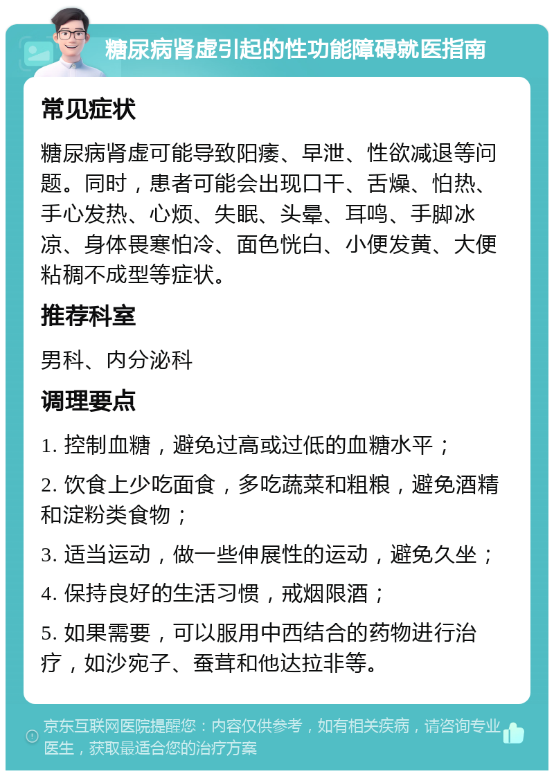 糖尿病肾虚引起的性功能障碍就医指南 常见症状 糖尿病肾虚可能导致阳痿、早泄、性欲减退等问题。同时，患者可能会出现口干、舌燥、怕热、手心发热、心烦、失眠、头晕、耳鸣、手脚冰凉、身体畏寒怕冷、面色恍白、小便发黄、大便粘稠不成型等症状。 推荐科室 男科、内分泌科 调理要点 1. 控制血糖，避免过高或过低的血糖水平； 2. 饮食上少吃面食，多吃蔬菜和粗粮，避免酒精和淀粉类食物； 3. 适当运动，做一些伸展性的运动，避免久坐； 4. 保持良好的生活习惯，戒烟限酒； 5. 如果需要，可以服用中西结合的药物进行治疗，如沙宛子、蚕茸和他达拉非等。