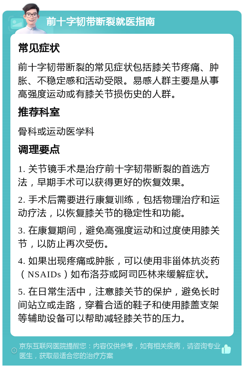 前十字韧带断裂就医指南 常见症状 前十字韧带断裂的常见症状包括膝关节疼痛、肿胀、不稳定感和活动受限。易感人群主要是从事高强度运动或有膝关节损伤史的人群。 推荐科室 骨科或运动医学科 调理要点 1. 关节镜手术是治疗前十字韧带断裂的首选方法，早期手术可以获得更好的恢复效果。 2. 手术后需要进行康复训练，包括物理治疗和运动疗法，以恢复膝关节的稳定性和功能。 3. 在康复期间，避免高强度运动和过度使用膝关节，以防止再次受伤。 4. 如果出现疼痛或肿胀，可以使用非甾体抗炎药（NSAIDs）如布洛芬或阿司匹林来缓解症状。 5. 在日常生活中，注意膝关节的保护，避免长时间站立或走路，穿着合适的鞋子和使用膝盖支架等辅助设备可以帮助减轻膝关节的压力。