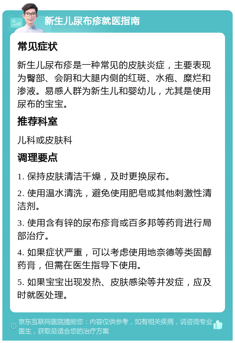 新生儿尿布疹就医指南 常见症状 新生儿尿布疹是一种常见的皮肤炎症，主要表现为臀部、会阴和大腿内侧的红斑、水疱、糜烂和渗液。易感人群为新生儿和婴幼儿，尤其是使用尿布的宝宝。 推荐科室 儿科或皮肤科 调理要点 1. 保持皮肤清洁干燥，及时更换尿布。 2. 使用温水清洗，避免使用肥皂或其他刺激性清洁剂。 3. 使用含有锌的尿布疹膏或百多邦等药膏进行局部治疗。 4. 如果症状严重，可以考虑使用地奈德等类固醇药膏，但需在医生指导下使用。 5. 如果宝宝出现发热、皮肤感染等并发症，应及时就医处理。