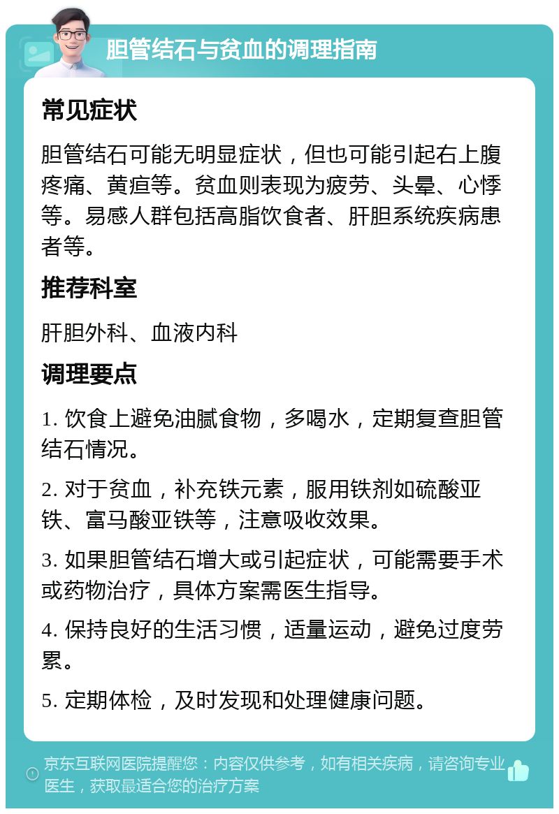 胆管结石与贫血的调理指南 常见症状 胆管结石可能无明显症状，但也可能引起右上腹疼痛、黄疸等。贫血则表现为疲劳、头晕、心悸等。易感人群包括高脂饮食者、肝胆系统疾病患者等。 推荐科室 肝胆外科、血液内科 调理要点 1. 饮食上避免油腻食物，多喝水，定期复查胆管结石情况。 2. 对于贫血，补充铁元素，服用铁剂如硫酸亚铁、富马酸亚铁等，注意吸收效果。 3. 如果胆管结石增大或引起症状，可能需要手术或药物治疗，具体方案需医生指导。 4. 保持良好的生活习惯，适量运动，避免过度劳累。 5. 定期体检，及时发现和处理健康问题。