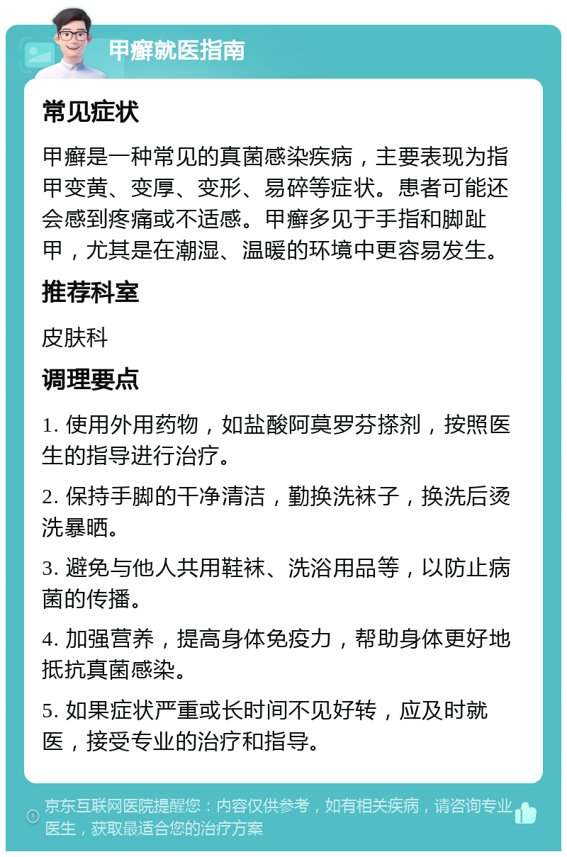 甲癣就医指南 常见症状 甲癣是一种常见的真菌感染疾病，主要表现为指甲变黄、变厚、变形、易碎等症状。患者可能还会感到疼痛或不适感。甲癣多见于手指和脚趾甲，尤其是在潮湿、温暖的环境中更容易发生。 推荐科室 皮肤科 调理要点 1. 使用外用药物，如盐酸阿莫罗芬搽剂，按照医生的指导进行治疗。 2. 保持手脚的干净清洁，勤换洗袜子，换洗后烫洗暴晒。 3. 避免与他人共用鞋袜、洗浴用品等，以防止病菌的传播。 4. 加强营养，提高身体免疫力，帮助身体更好地抵抗真菌感染。 5. 如果症状严重或长时间不见好转，应及时就医，接受专业的治疗和指导。