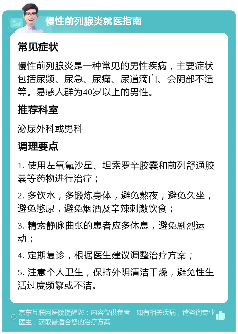 慢性前列腺炎就医指南 常见症状 慢性前列腺炎是一种常见的男性疾病，主要症状包括尿频、尿急、尿痛、尿道滴白、会阴部不适等。易感人群为40岁以上的男性。 推荐科室 泌尿外科或男科 调理要点 1. 使用左氧氟沙星、坦索罗辛胶囊和前列舒通胶囊等药物进行治疗； 2. 多饮水，多锻炼身体，避免熬夜，避免久坐，避免憋尿，避免烟酒及辛辣刺激饮食； 3. 精索静脉曲张的患者应多休息，避免剧烈运动； 4. 定期复诊，根据医生建议调整治疗方案； 5. 注意个人卫生，保持外阴清洁干燥，避免性生活过度频繁或不洁。