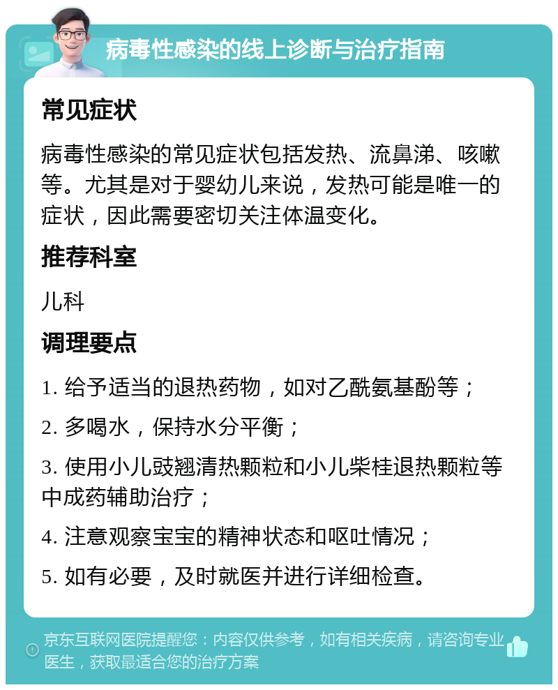 病毒性感染的线上诊断与治疗指南 常见症状 病毒性感染的常见症状包括发热、流鼻涕、咳嗽等。尤其是对于婴幼儿来说，发热可能是唯一的症状，因此需要密切关注体温变化。 推荐科室 儿科 调理要点 1. 给予适当的退热药物，如对乙酰氨基酚等； 2. 多喝水，保持水分平衡； 3. 使用小儿豉翘清热颗粒和小儿柴桂退热颗粒等中成药辅助治疗； 4. 注意观察宝宝的精神状态和呕吐情况； 5. 如有必要，及时就医并进行详细检查。