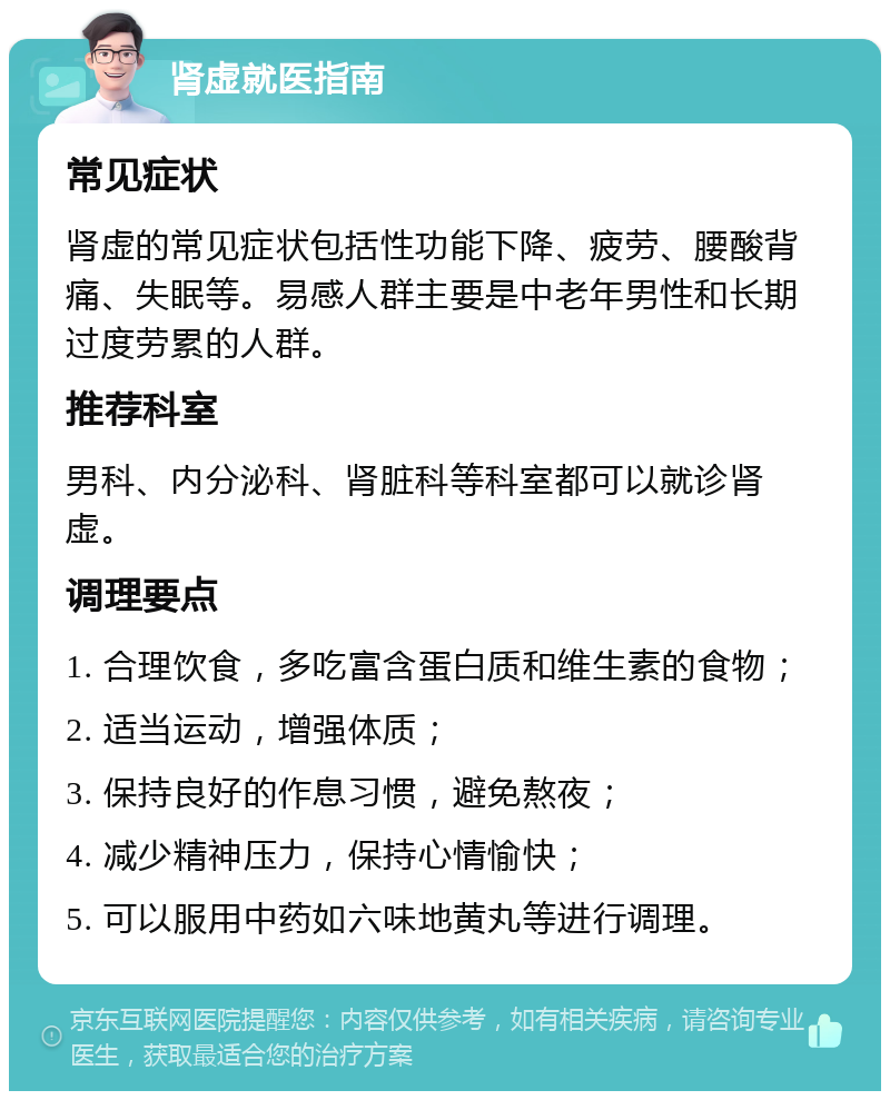 肾虚就医指南 常见症状 肾虚的常见症状包括性功能下降、疲劳、腰酸背痛、失眠等。易感人群主要是中老年男性和长期过度劳累的人群。 推荐科室 男科、内分泌科、肾脏科等科室都可以就诊肾虚。 调理要点 1. 合理饮食，多吃富含蛋白质和维生素的食物； 2. 适当运动，增强体质； 3. 保持良好的作息习惯，避免熬夜； 4. 减少精神压力，保持心情愉快； 5. 可以服用中药如六味地黄丸等进行调理。