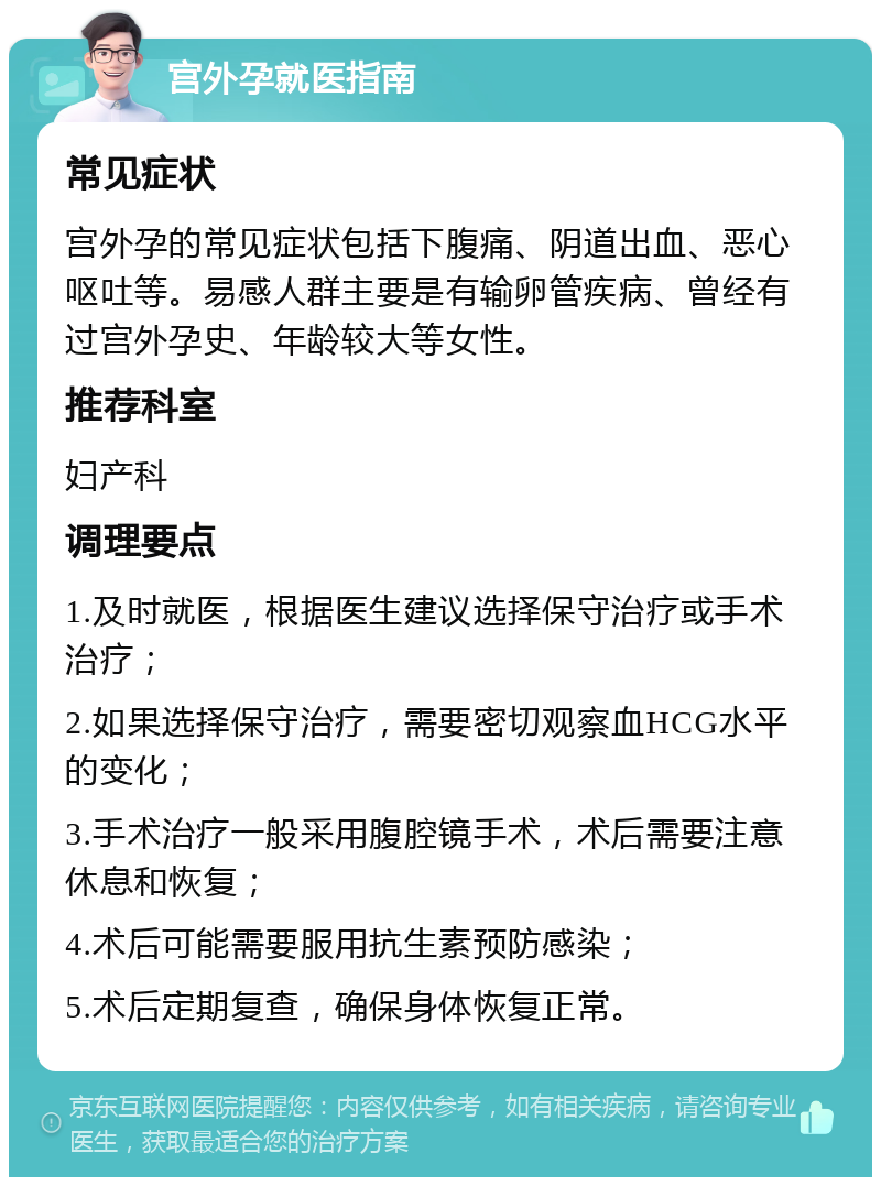 宫外孕就医指南 常见症状 宫外孕的常见症状包括下腹痛、阴道出血、恶心呕吐等。易感人群主要是有输卵管疾病、曾经有过宫外孕史、年龄较大等女性。 推荐科室 妇产科 调理要点 1.及时就医，根据医生建议选择保守治疗或手术治疗； 2.如果选择保守治疗，需要密切观察血HCG水平的变化； 3.手术治疗一般采用腹腔镜手术，术后需要注意休息和恢复； 4.术后可能需要服用抗生素预防感染； 5.术后定期复查，确保身体恢复正常。