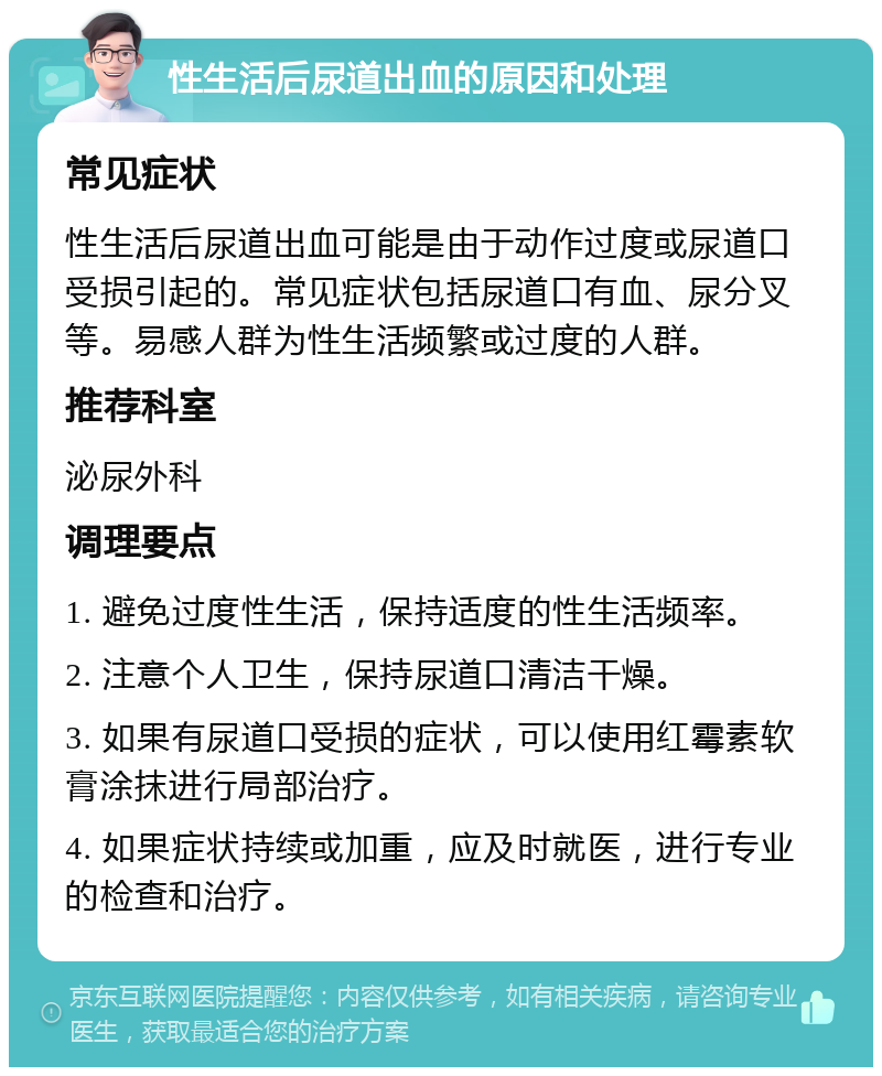 性生活后尿道出血的原因和处理 常见症状 性生活后尿道出血可能是由于动作过度或尿道口受损引起的。常见症状包括尿道口有血、尿分叉等。易感人群为性生活频繁或过度的人群。 推荐科室 泌尿外科 调理要点 1. 避免过度性生活，保持适度的性生活频率。 2. 注意个人卫生，保持尿道口清洁干燥。 3. 如果有尿道口受损的症状，可以使用红霉素软膏涂抹进行局部治疗。 4. 如果症状持续或加重，应及时就医，进行专业的检查和治疗。