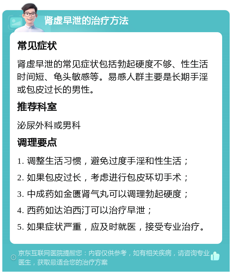 肾虚早泄的治疗方法 常见症状 肾虚早泄的常见症状包括勃起硬度不够、性生活时间短、龟头敏感等。易感人群主要是长期手淫或包皮过长的男性。 推荐科室 泌尿外科或男科 调理要点 1. 调整生活习惯，避免过度手淫和性生活； 2. 如果包皮过长，考虑进行包皮环切手术； 3. 中成药如金匮肾气丸可以调理勃起硬度； 4. 西药如达泊西汀可以治疗早泄； 5. 如果症状严重，应及时就医，接受专业治疗。