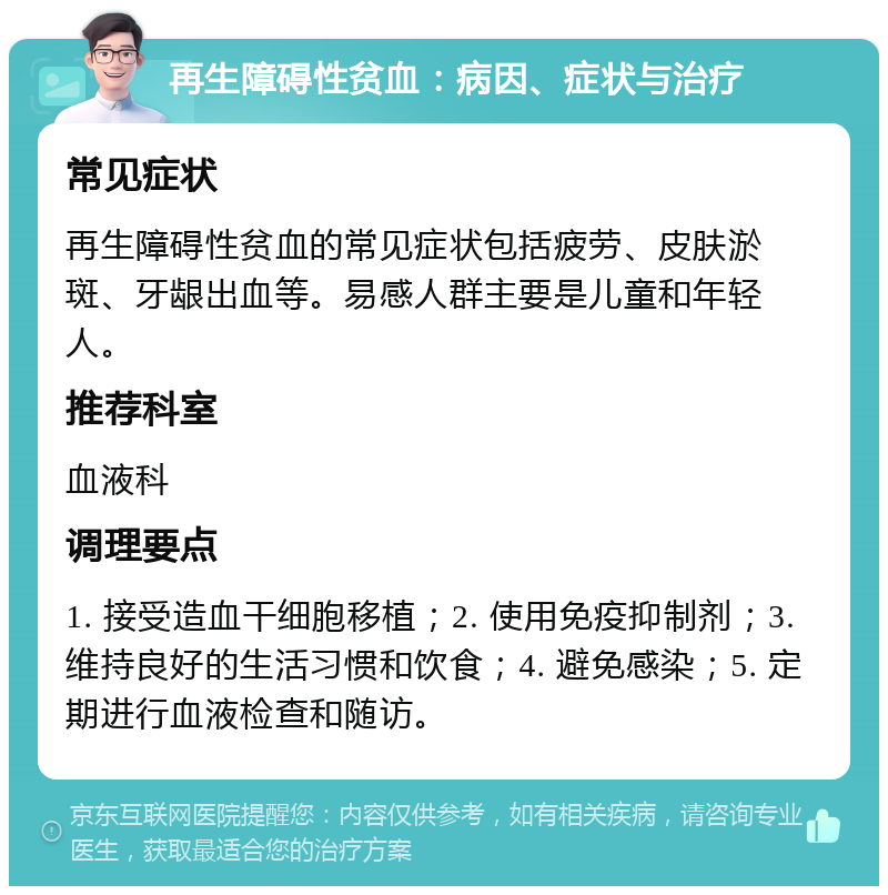 再生障碍性贫血：病因、症状与治疗 常见症状 再生障碍性贫血的常见症状包括疲劳、皮肤淤斑、牙龈出血等。易感人群主要是儿童和年轻人。 推荐科室 血液科 调理要点 1. 接受造血干细胞移植；2. 使用免疫抑制剂；3. 维持良好的生活习惯和饮食；4. 避免感染；5. 定期进行血液检查和随访。