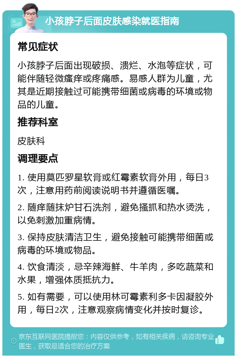 小孩脖子后面皮肤感染就医指南 常见症状 小孩脖子后面出现破损、溃烂、水泡等症状，可能伴随轻微瘙痒或疼痛感。易感人群为儿童，尤其是近期接触过可能携带细菌或病毒的环境或物品的儿童。 推荐科室 皮肤科 调理要点 1. 使用莫匹罗星软膏或红霉素软膏外用，每日3次，注意用药前阅读说明书并遵循医嘱。 2. 随痒随抹炉甘石洗剂，避免搔抓和热水烫洗，以免刺激加重病情。 3. 保持皮肤清洁卫生，避免接触可能携带细菌或病毒的环境或物品。 4. 饮食清淡，忌辛辣海鲜、牛羊肉，多吃蔬菜和水果，增强体质抵抗力。 5. 如有需要，可以使用林可霉素利多卡因凝胶外用，每日2次，注意观察病情变化并按时复诊。