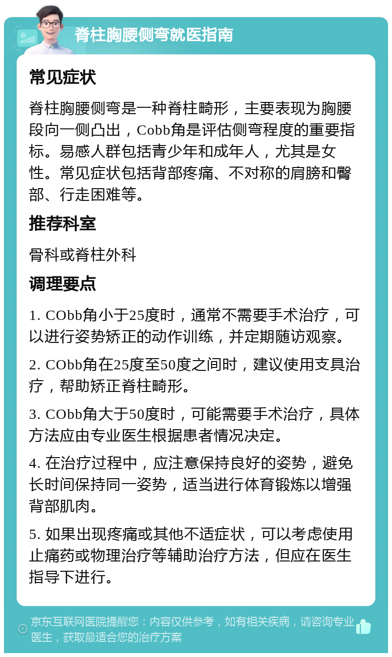 脊柱胸腰侧弯就医指南 常见症状 脊柱胸腰侧弯是一种脊柱畸形，主要表现为胸腰段向一侧凸出，Cobb角是评估侧弯程度的重要指标。易感人群包括青少年和成年人，尤其是女性。常见症状包括背部疼痛、不对称的肩膀和臀部、行走困难等。 推荐科室 骨科或脊柱外科 调理要点 1. CObb角小于25度时，通常不需要手术治疗，可以进行姿势矫正的动作训练，并定期随访观察。 2. CObb角在25度至50度之间时，建议使用支具治疗，帮助矫正脊柱畸形。 3. CObb角大于50度时，可能需要手术治疗，具体方法应由专业医生根据患者情况决定。 4. 在治疗过程中，应注意保持良好的姿势，避免长时间保持同一姿势，适当进行体育锻炼以增强背部肌肉。 5. 如果出现疼痛或其他不适症状，可以考虑使用止痛药或物理治疗等辅助治疗方法，但应在医生指导下进行。