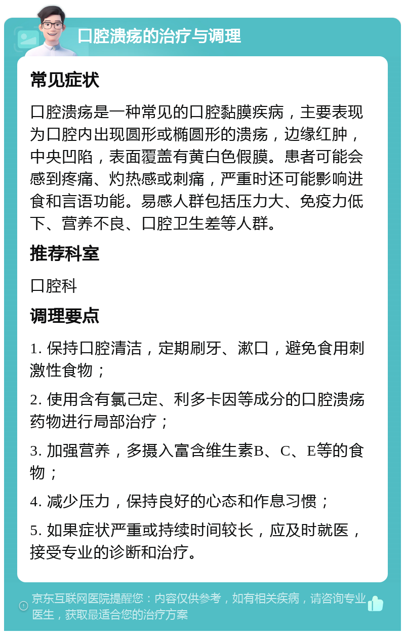 口腔溃疡的治疗与调理 常见症状 口腔溃疡是一种常见的口腔黏膜疾病，主要表现为口腔内出现圆形或椭圆形的溃疡，边缘红肿，中央凹陷，表面覆盖有黄白色假膜。患者可能会感到疼痛、灼热感或刺痛，严重时还可能影响进食和言语功能。易感人群包括压力大、免疫力低下、营养不良、口腔卫生差等人群。 推荐科室 口腔科 调理要点 1. 保持口腔清洁，定期刷牙、漱口，避免食用刺激性食物； 2. 使用含有氯己定、利多卡因等成分的口腔溃疡药物进行局部治疗； 3. 加强营养，多摄入富含维生素B、C、E等的食物； 4. 减少压力，保持良好的心态和作息习惯； 5. 如果症状严重或持续时间较长，应及时就医，接受专业的诊断和治疗。