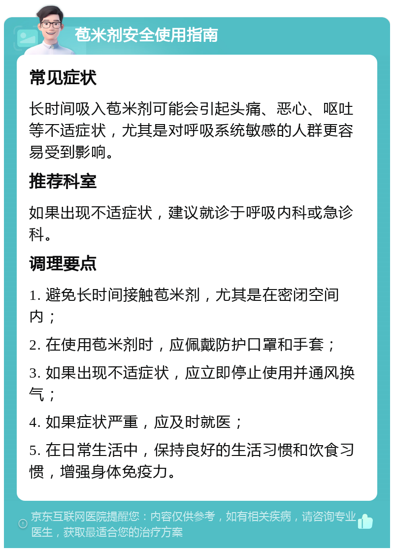 苞米剂安全使用指南 常见症状 长时间吸入苞米剂可能会引起头痛、恶心、呕吐等不适症状，尤其是对呼吸系统敏感的人群更容易受到影响。 推荐科室 如果出现不适症状，建议就诊于呼吸内科或急诊科。 调理要点 1. 避免长时间接触苞米剂，尤其是在密闭空间内； 2. 在使用苞米剂时，应佩戴防护口罩和手套； 3. 如果出现不适症状，应立即停止使用并通风换气； 4. 如果症状严重，应及时就医； 5. 在日常生活中，保持良好的生活习惯和饮食习惯，增强身体免疫力。