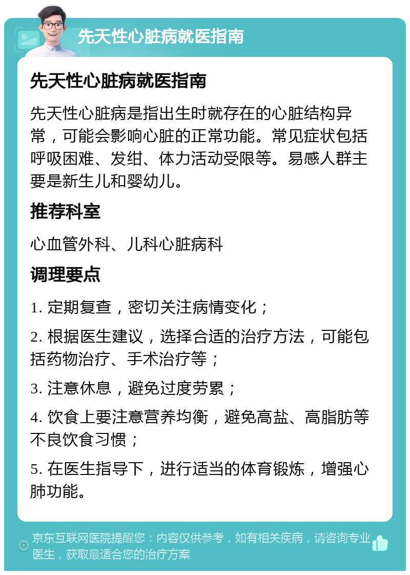 先天性心脏病就医指南 先天性心脏病就医指南 先天性心脏病是指出生时就存在的心脏结构异常，可能会影响心脏的正常功能。常见症状包括呼吸困难、发绀、体力活动受限等。易感人群主要是新生儿和婴幼儿。 推荐科室 心血管外科、儿科心脏病科 调理要点 1. 定期复查，密切关注病情变化； 2. 根据医生建议，选择合适的治疗方法，可能包括药物治疗、手术治疗等； 3. 注意休息，避免过度劳累； 4. 饮食上要注意营养均衡，避免高盐、高脂肪等不良饮食习惯； 5. 在医生指导下，进行适当的体育锻炼，增强心肺功能。