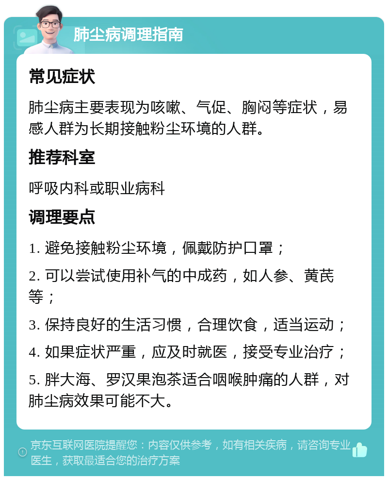 肺尘病调理指南 常见症状 肺尘病主要表现为咳嗽、气促、胸闷等症状，易感人群为长期接触粉尘环境的人群。 推荐科室 呼吸内科或职业病科 调理要点 1. 避免接触粉尘环境，佩戴防护口罩； 2. 可以尝试使用补气的中成药，如人参、黄芪等； 3. 保持良好的生活习惯，合理饮食，适当运动； 4. 如果症状严重，应及时就医，接受专业治疗； 5. 胖大海、罗汉果泡茶适合咽喉肿痛的人群，对肺尘病效果可能不大。