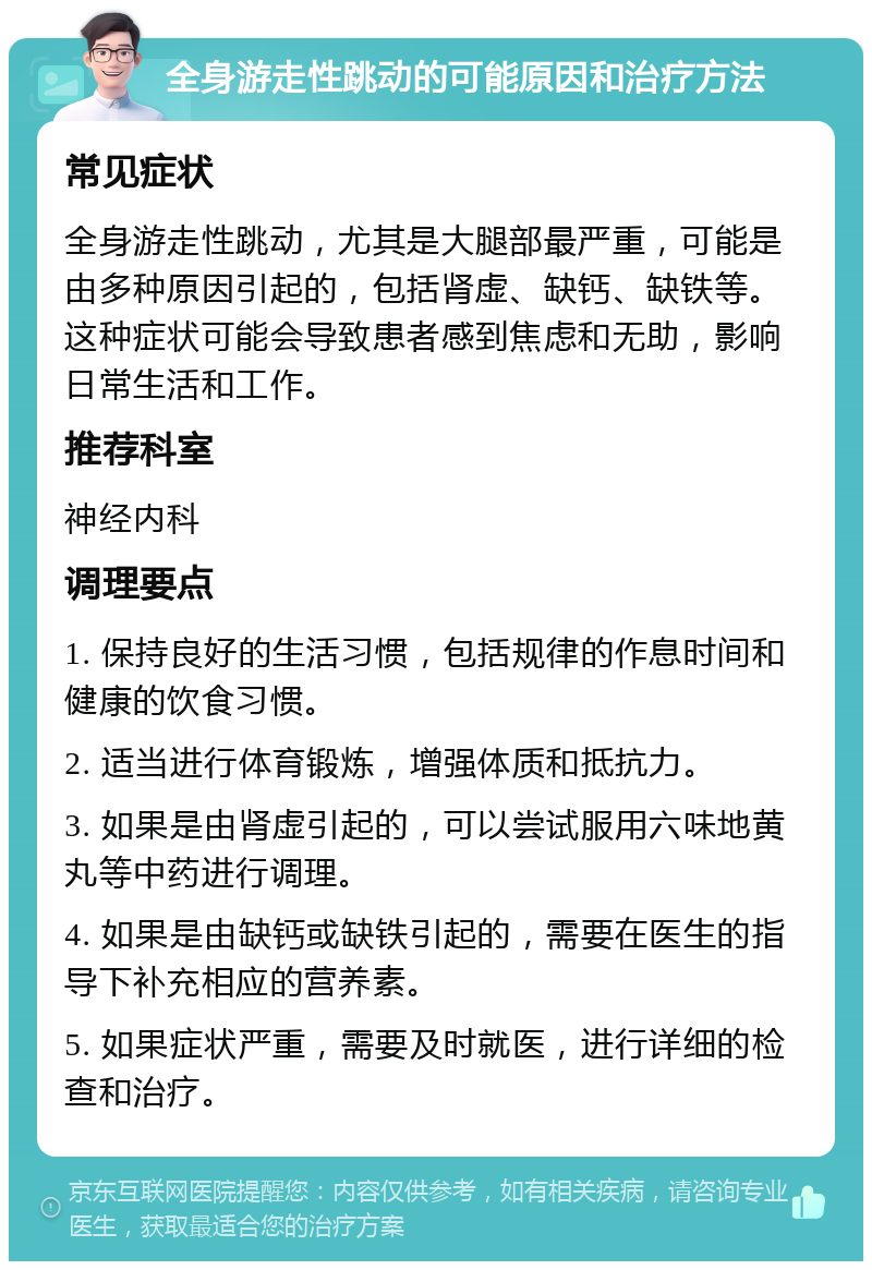 全身游走性跳动的可能原因和治疗方法 常见症状 全身游走性跳动，尤其是大腿部最严重，可能是由多种原因引起的，包括肾虚、缺钙、缺铁等。这种症状可能会导致患者感到焦虑和无助，影响日常生活和工作。 推荐科室 神经内科 调理要点 1. 保持良好的生活习惯，包括规律的作息时间和健康的饮食习惯。 2. 适当进行体育锻炼，增强体质和抵抗力。 3. 如果是由肾虚引起的，可以尝试服用六味地黄丸等中药进行调理。 4. 如果是由缺钙或缺铁引起的，需要在医生的指导下补充相应的营养素。 5. 如果症状严重，需要及时就医，进行详细的检查和治疗。