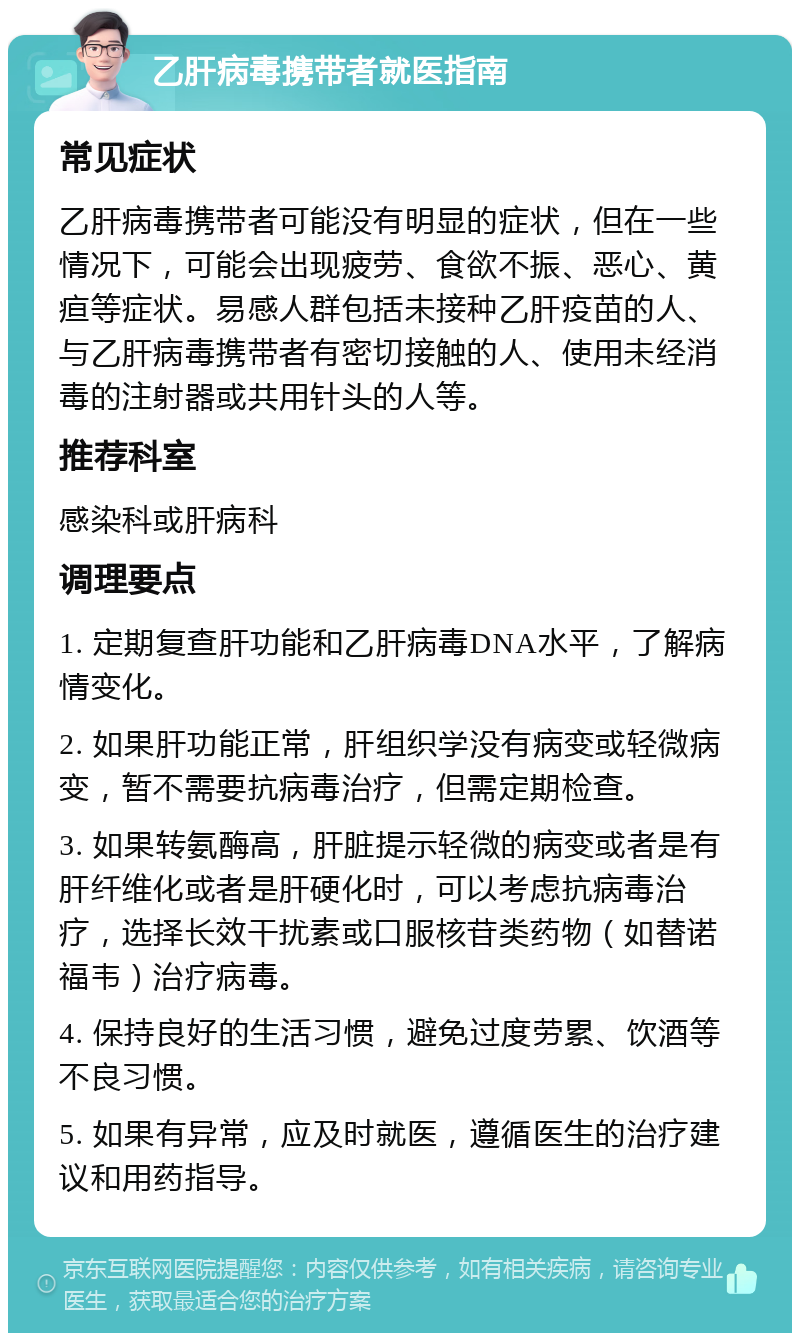 乙肝病毒携带者就医指南 常见症状 乙肝病毒携带者可能没有明显的症状，但在一些情况下，可能会出现疲劳、食欲不振、恶心、黄疸等症状。易感人群包括未接种乙肝疫苗的人、与乙肝病毒携带者有密切接触的人、使用未经消毒的注射器或共用针头的人等。 推荐科室 感染科或肝病科 调理要点 1. 定期复查肝功能和乙肝病毒DNA水平，了解病情变化。 2. 如果肝功能正常，肝组织学没有病变或轻微病变，暂不需要抗病毒治疗，但需定期检查。 3. 如果转氨酶高，肝脏提示轻微的病变或者是有肝纤维化或者是肝硬化时，可以考虑抗病毒治疗，选择长效干扰素或口服核苷类药物（如替诺福韦）治疗病毒。 4. 保持良好的生活习惯，避免过度劳累、饮酒等不良习惯。 5. 如果有异常，应及时就医，遵循医生的治疗建议和用药指导。