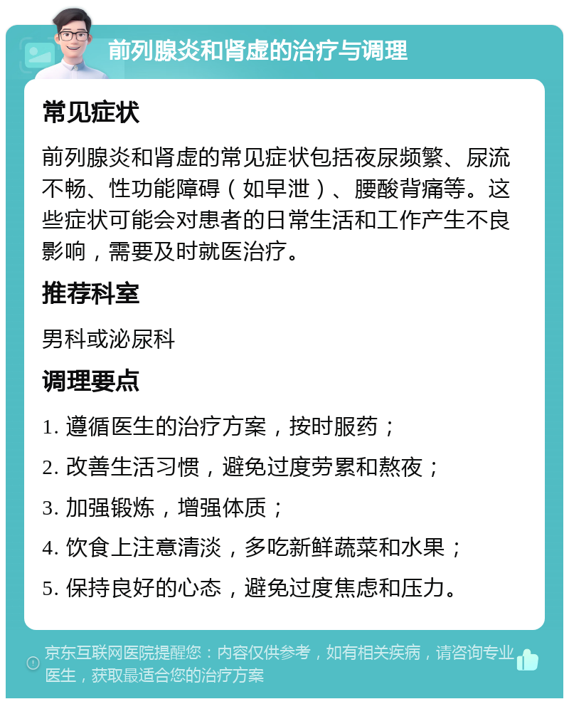 前列腺炎和肾虚的治疗与调理 常见症状 前列腺炎和肾虚的常见症状包括夜尿频繁、尿流不畅、性功能障碍（如早泄）、腰酸背痛等。这些症状可能会对患者的日常生活和工作产生不良影响，需要及时就医治疗。 推荐科室 男科或泌尿科 调理要点 1. 遵循医生的治疗方案，按时服药； 2. 改善生活习惯，避免过度劳累和熬夜； 3. 加强锻炼，增强体质； 4. 饮食上注意清淡，多吃新鲜蔬菜和水果； 5. 保持良好的心态，避免过度焦虑和压力。