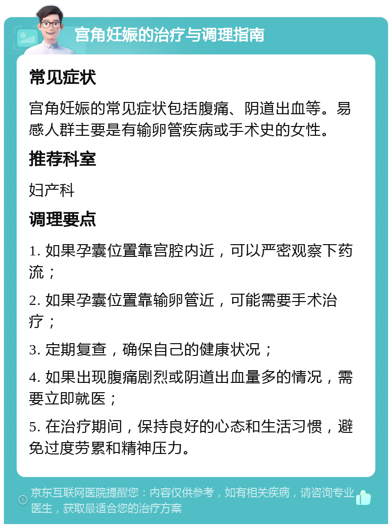 宫角妊娠的治疗与调理指南 常见症状 宫角妊娠的常见症状包括腹痛、阴道出血等。易感人群主要是有输卵管疾病或手术史的女性。 推荐科室 妇产科 调理要点 1. 如果孕囊位置靠宫腔内近，可以严密观察下药流； 2. 如果孕囊位置靠输卵管近，可能需要手术治疗； 3. 定期复查，确保自己的健康状况； 4. 如果出现腹痛剧烈或阴道出血量多的情况，需要立即就医； 5. 在治疗期间，保持良好的心态和生活习惯，避免过度劳累和精神压力。