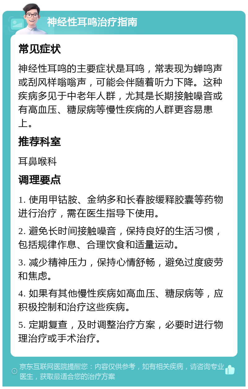 神经性耳鸣治疗指南 常见症状 神经性耳鸣的主要症状是耳鸣，常表现为蝉鸣声或刮风样嗡嗡声，可能会伴随着听力下降。这种疾病多见于中老年人群，尤其是长期接触噪音或有高血压、糖尿病等慢性疾病的人群更容易患上。 推荐科室 耳鼻喉科 调理要点 1. 使用甲钴胺、金纳多和长春胺缓释胶囊等药物进行治疗，需在医生指导下使用。 2. 避免长时间接触噪音，保持良好的生活习惯，包括规律作息、合理饮食和适量运动。 3. 减少精神压力，保持心情舒畅，避免过度疲劳和焦虑。 4. 如果有其他慢性疾病如高血压、糖尿病等，应积极控制和治疗这些疾病。 5. 定期复查，及时调整治疗方案，必要时进行物理治疗或手术治疗。