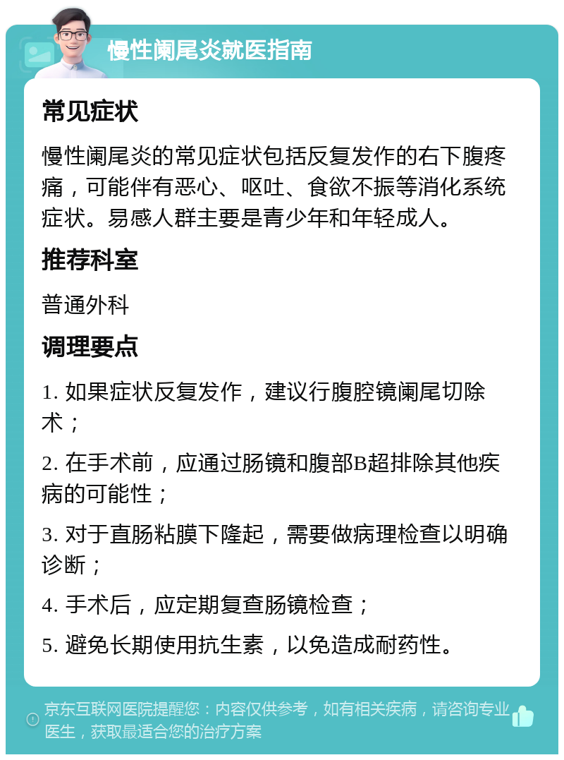 慢性阑尾炎就医指南 常见症状 慢性阑尾炎的常见症状包括反复发作的右下腹疼痛，可能伴有恶心、呕吐、食欲不振等消化系统症状。易感人群主要是青少年和年轻成人。 推荐科室 普通外科 调理要点 1. 如果症状反复发作，建议行腹腔镜阑尾切除术； 2. 在手术前，应通过肠镜和腹部B超排除其他疾病的可能性； 3. 对于直肠粘膜下隆起，需要做病理检查以明确诊断； 4. 手术后，应定期复查肠镜检查； 5. 避免长期使用抗生素，以免造成耐药性。