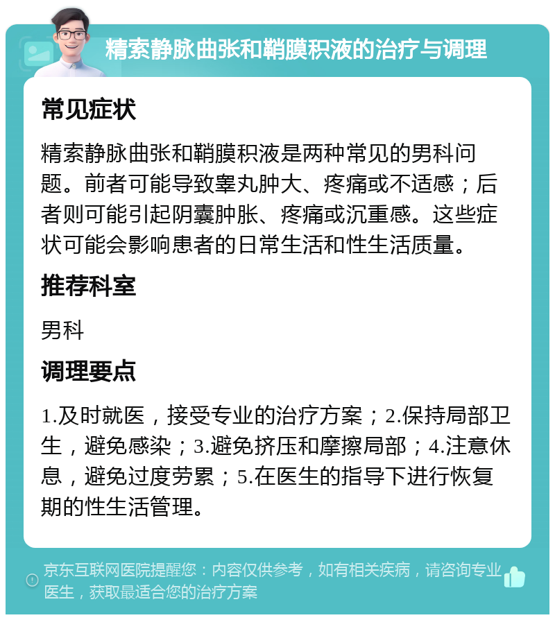 精索静脉曲张和鞘膜积液的治疗与调理 常见症状 精索静脉曲张和鞘膜积液是两种常见的男科问题。前者可能导致睾丸肿大、疼痛或不适感；后者则可能引起阴囊肿胀、疼痛或沉重感。这些症状可能会影响患者的日常生活和性生活质量。 推荐科室 男科 调理要点 1.及时就医，接受专业的治疗方案；2.保持局部卫生，避免感染；3.避免挤压和摩擦局部；4.注意休息，避免过度劳累；5.在医生的指导下进行恢复期的性生活管理。